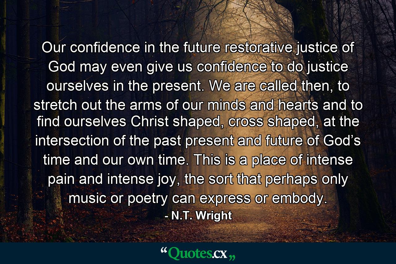 Our confidence in the future restorative justice of God may even give us confidence to do justice ourselves in the present. We are called then, to stretch out the arms of our minds and hearts and to find ourselves Christ shaped, cross shaped, at the intersection of the past present and future of God’s time and our own time. This is a place of intense pain and intense joy, the sort that perhaps only music or poetry can express or embody. - Quote by N.T. Wright