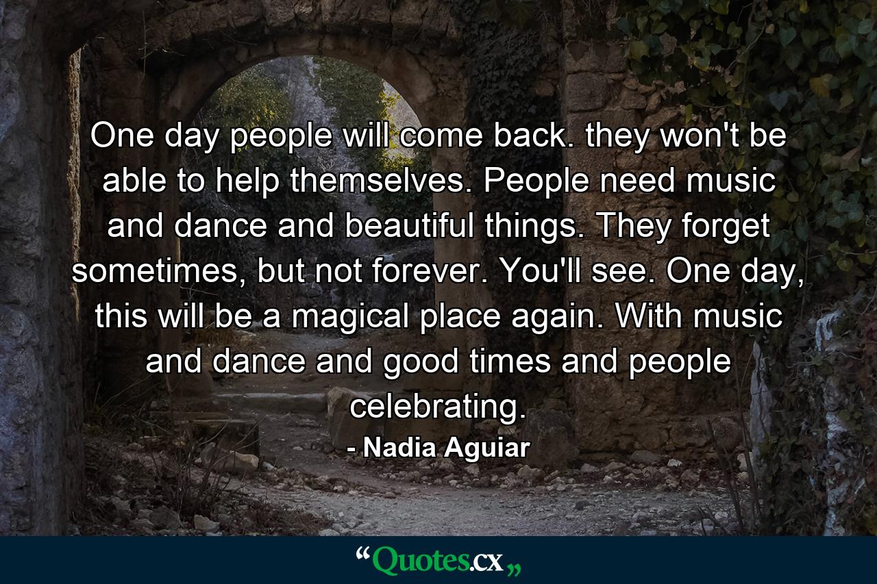 One day people will come back. they won't be able to help themselves. People need music and dance and beautiful things. They forget sometimes, but not forever. You'll see. One day, this will be a magical place again. With music and dance and good times and people celebrating. - Quote by Nadia Aguiar