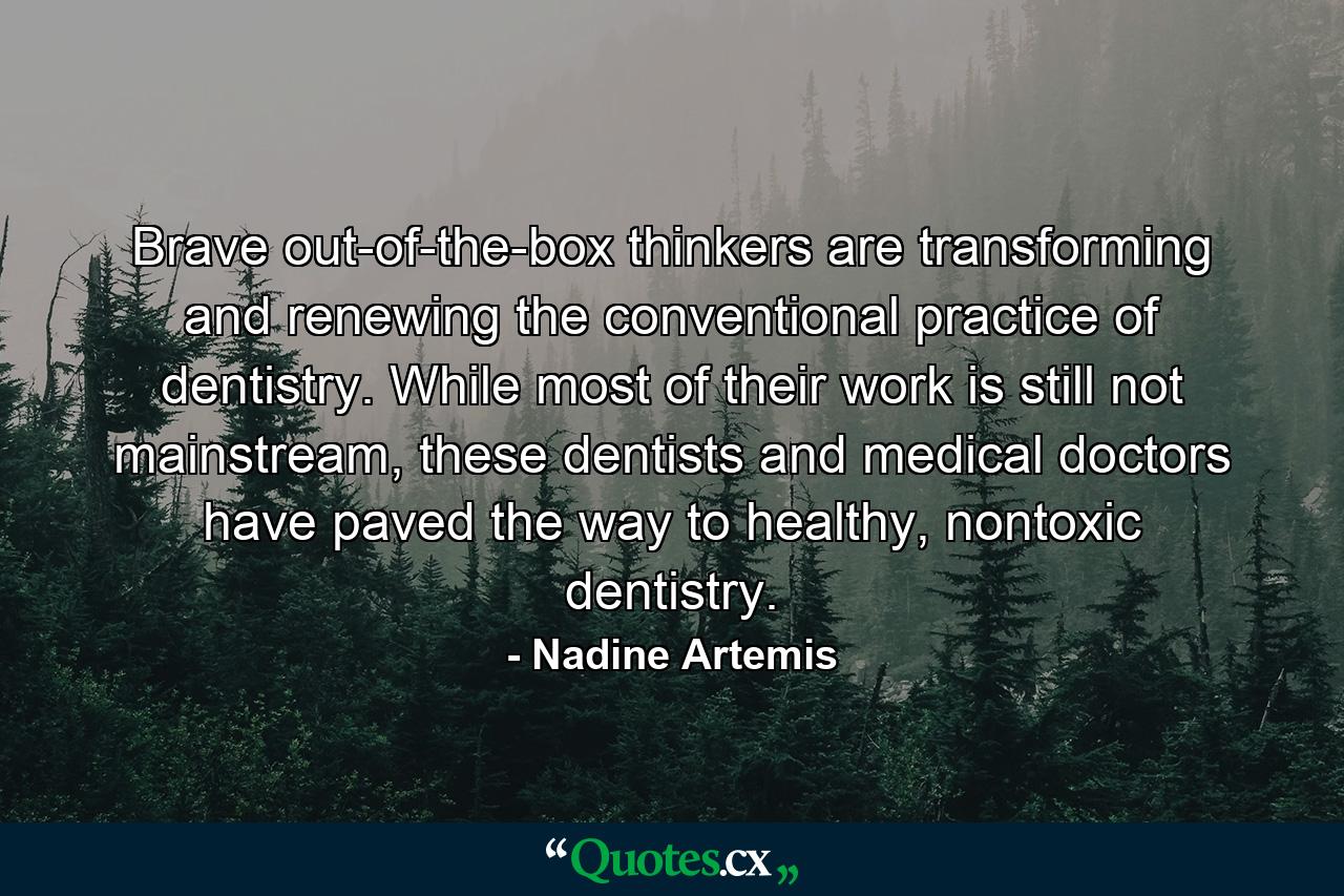 Brave out-of-the-box thinkers are transforming and renewing the conventional practice of dentistry. While most of their work is still not mainstream, these dentists and medical doctors have paved the way to healthy, nontoxic dentistry. - Quote by Nadine Artemis