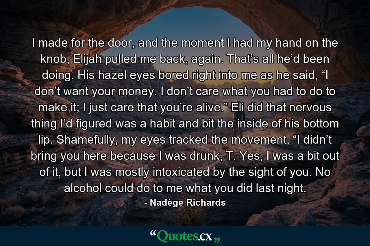 I made for the door, and the moment I had my hand on the knob, Elijah pulled me back, again. That’s all he’d been doing. His hazel eyes bored right into me as he said, “I don’t want your money. I don’t care what you had to do to make it; I just care that you’re alive.” Eli did that nervous thing I’d figured was a habit and bit the inside of his bottom lip. Shamefully, my eyes tracked the movement. “I didn’t bring you here because I was drunk, T. Yes, I was a bit out of it, but I was mostly intoxicated by the sight of you. No alcohol could do to me what you did last night. - Quote by Nadège Richards