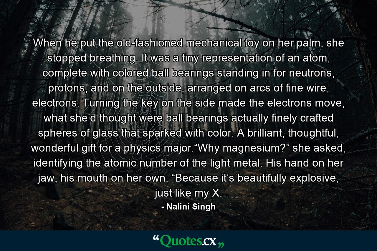 When he put the old-fashioned mechanical toy on her palm, she stopped breathing. It was a tiny representation of an atom, complete with colored ball bearings standing in for neutrons, protons, and on the outside, arranged on arcs of fine wire, electrons. Turning the key on the side made the electrons move, what she’d thought were ball bearings actually finely crafted spheres of glass that sparked with color. A brilliant, thoughtful, wonderful gift for a physics major.“Why magnesium?” she asked, identifying the atomic number of the light metal. His hand on her jaw, his mouth on her own. “Because it’s beautifully explosive, just like my X. - Quote by Nalini Singh