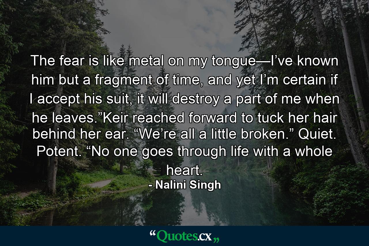 The fear is like metal on my tongue—I’ve known him but a fragment of time, and yet I’m certain if I accept his suit, it will destroy a part of me when he leaves.”Keir reached forward to tuck her hair behind her ear. “We’re all a little broken.” Quiet. Potent. “No one goes through life with a whole heart. - Quote by Nalini Singh