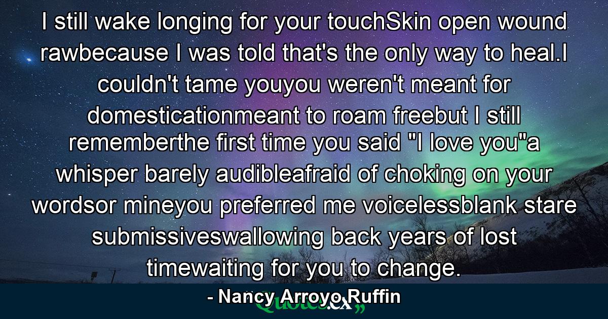 I still wake longing for your touchSkin open wound rawbecause I was told that's the only way to heal.I couldn't tame youyou weren't meant for domesticationmeant to roam freebut I still rememberthe first time you said 