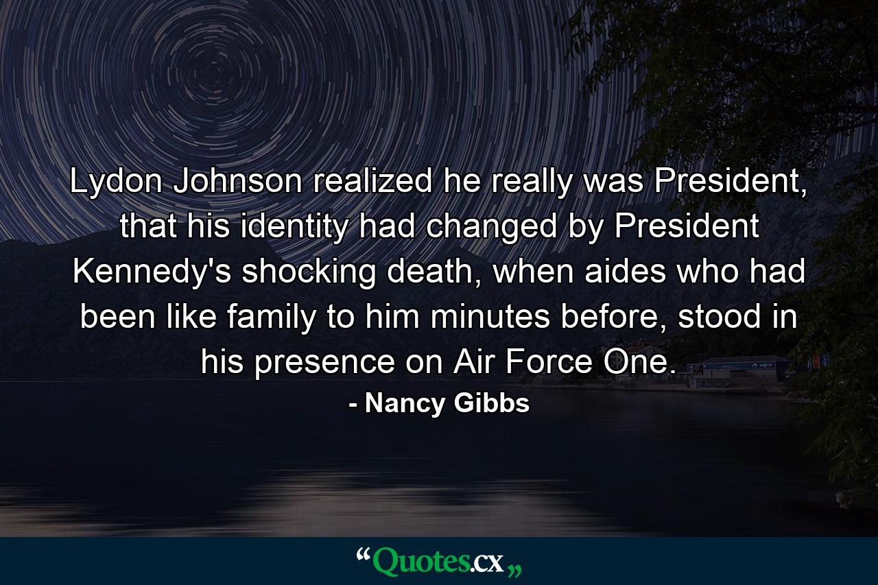 Lydon Johnson realized he really was President, that his identity had changed by President Kennedy's shocking death, when aides who had been like family to him minutes before, stood in his presence on Air Force One. - Quote by Nancy Gibbs