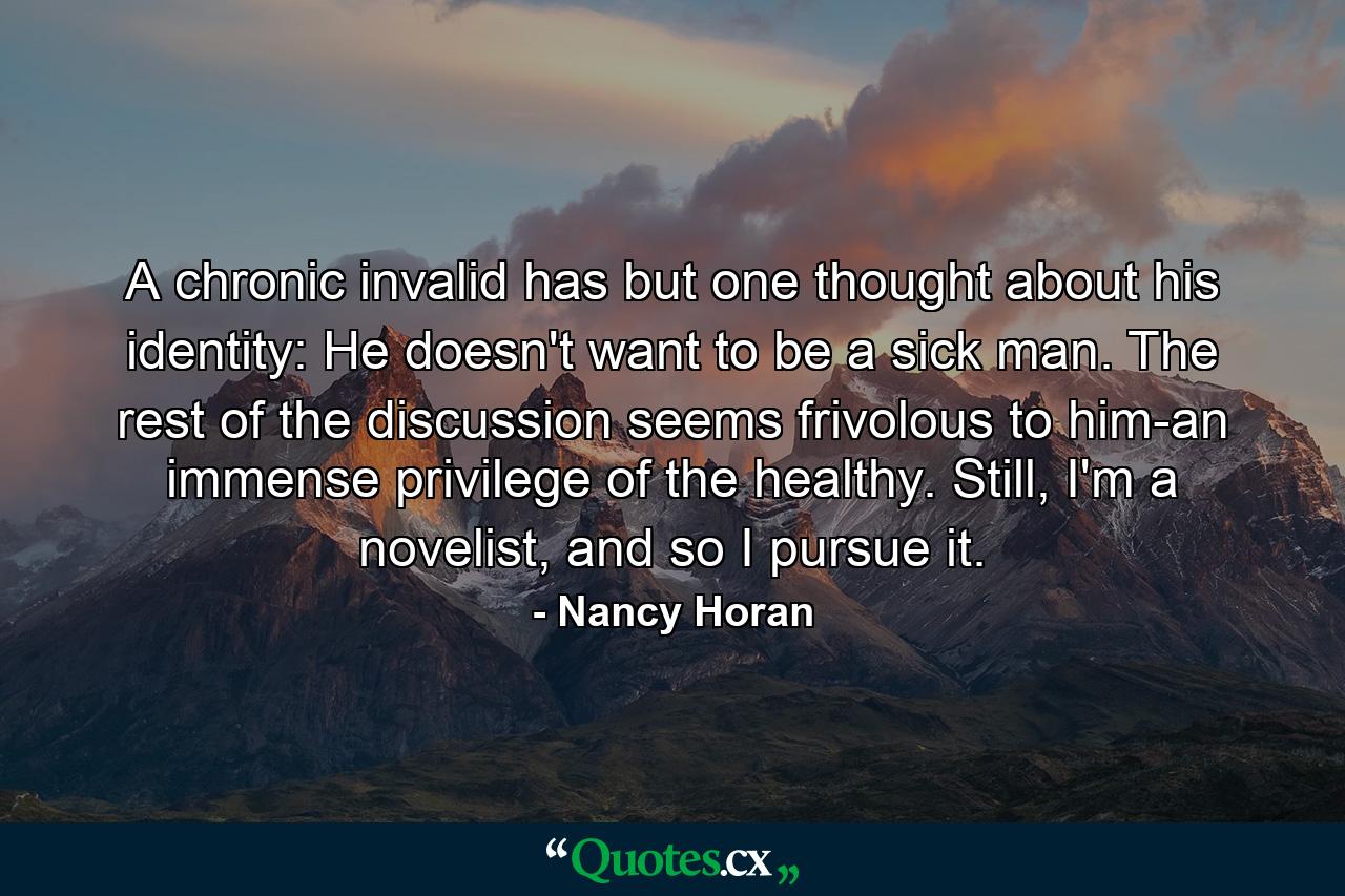 A chronic invalid has but one thought about his identity: He doesn't want to be a sick man. The rest of the discussion seems frivolous to him-an immense privilege of the healthy. Still, I'm a novelist, and so I pursue it. - Quote by Nancy Horan