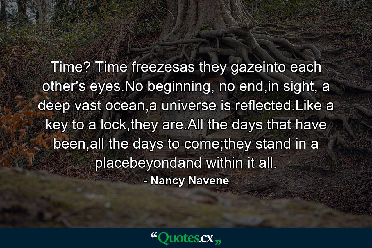 Time? Time freezesas they gazeinto each other's eyes.No beginning, no end,in sight, a deep vast ocean,a universe is reflected.Like a key to a lock,they are.All the days that have been,all the days to come;they stand in a placebeyondand within it all. - Quote by Nancy Navene