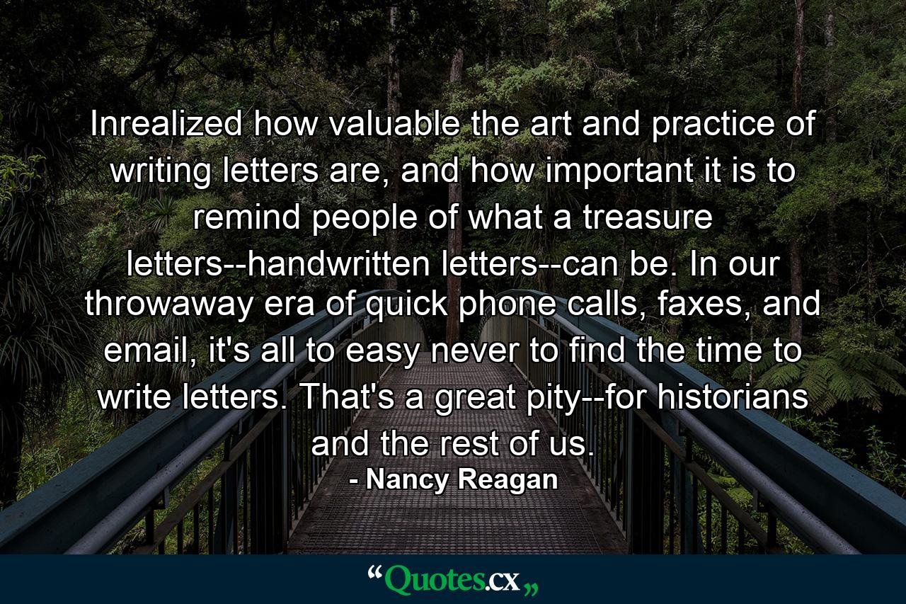 Inrealized how valuable the art and practice of writing letters are, and how important it is to remind people of what a treasure letters--handwritten letters--can be. In our throwaway era of quick phone calls, faxes, and email, it's all to easy never to find the time to write letters. That's a great pity--for historians and the rest of us. - Quote by Nancy Reagan