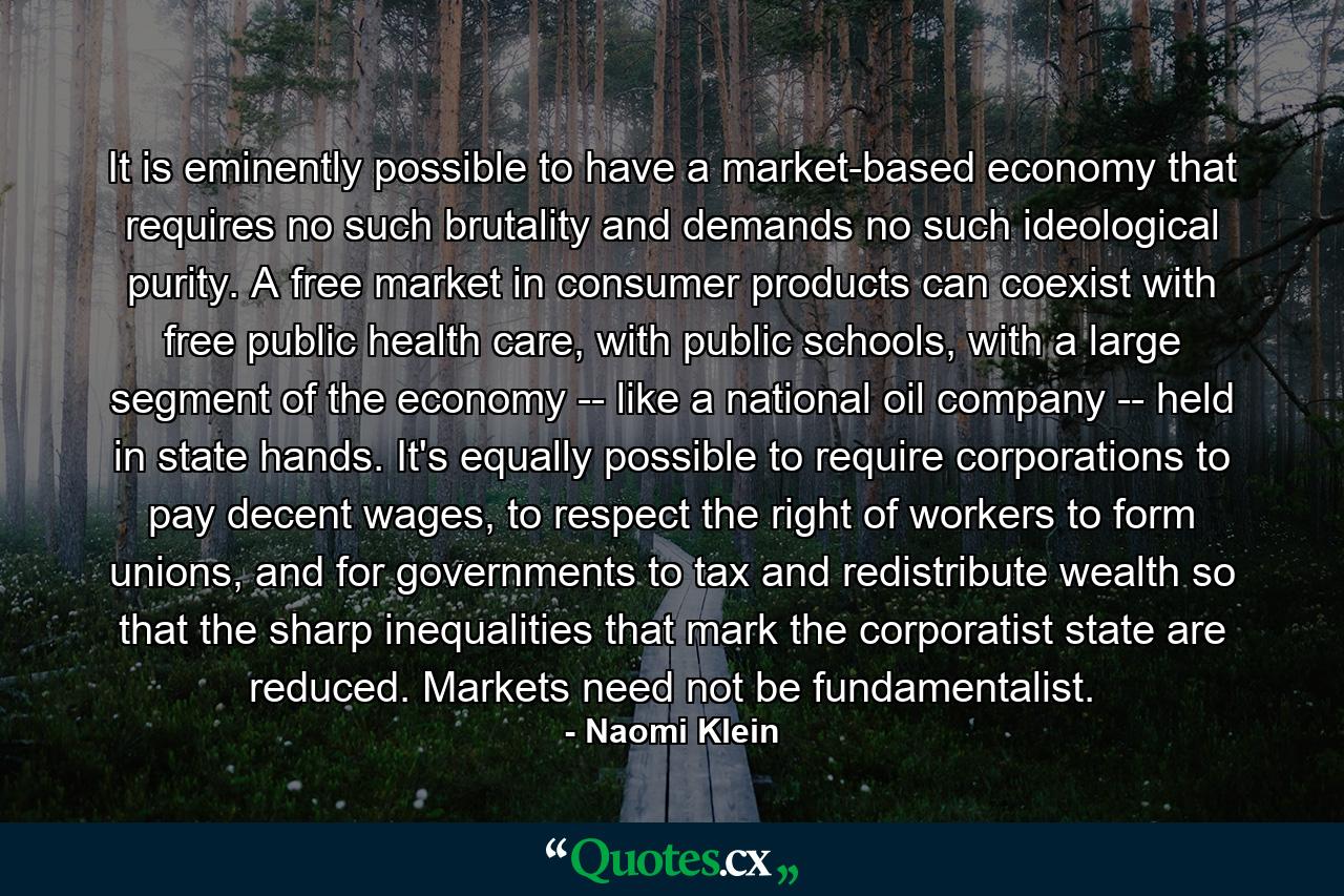 It is eminently possible to have a market-based economy that requires no such brutality and demands no such ideological purity. A free market in consumer products can coexist with free public health care, with public schools, with a large segment of the economy -- like a national oil company -- held in state hands. It's equally possible to require corporations to pay decent wages, to respect the right of workers to form unions, and for governments to tax and redistribute wealth so that the sharp inequalities that mark the corporatist state are reduced. Markets need not be fundamentalist. - Quote by Naomi Klein