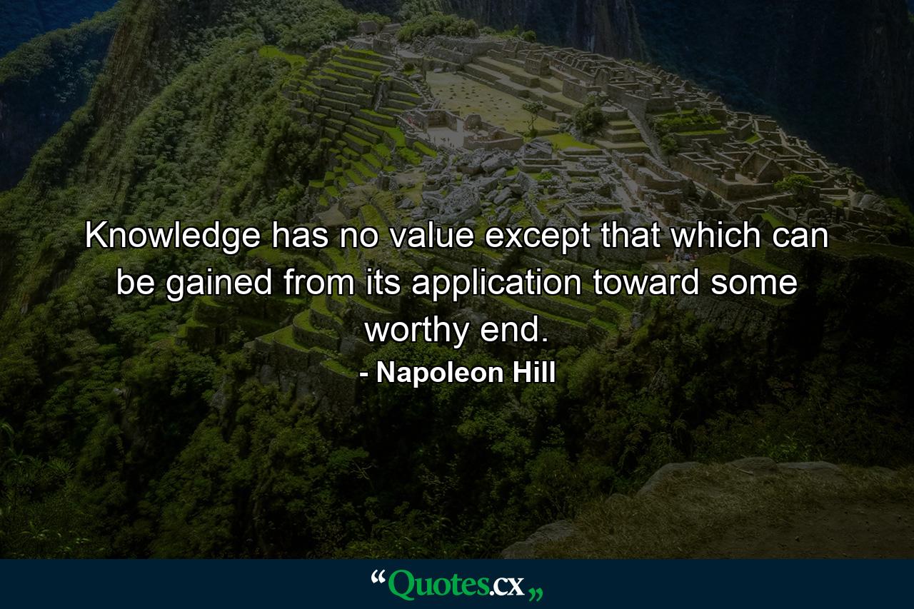 Knowledge has no value except that which can be gained from its application toward some worthy end. - Quote by Napoleon Hill