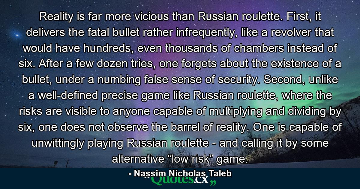 Reality is far more vicious than Russian roulette. First, it delivers the fatal bullet rather infrequently, like a revolver that would have hundreds, even thousands of chambers instead of six. After a few dozen tries, one forgets about the existence of a bullet, under a numbing false sense of security. Second, unlike a well-defined precise game like Russian roulette, where the risks are visible to anyone capable of multiplying and dividing by six, one does not observe the barrel of reality. One is capable of unwittingly playing Russian roulette - and calling it by some alternative “low risk” game. - Quote by Nassim Nicholas Taleb