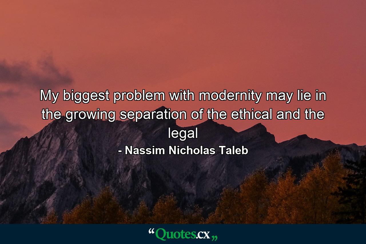 My biggest problem with modernity may lie in the growing separation of the ethical and the legal - Quote by Nassim Nicholas Taleb