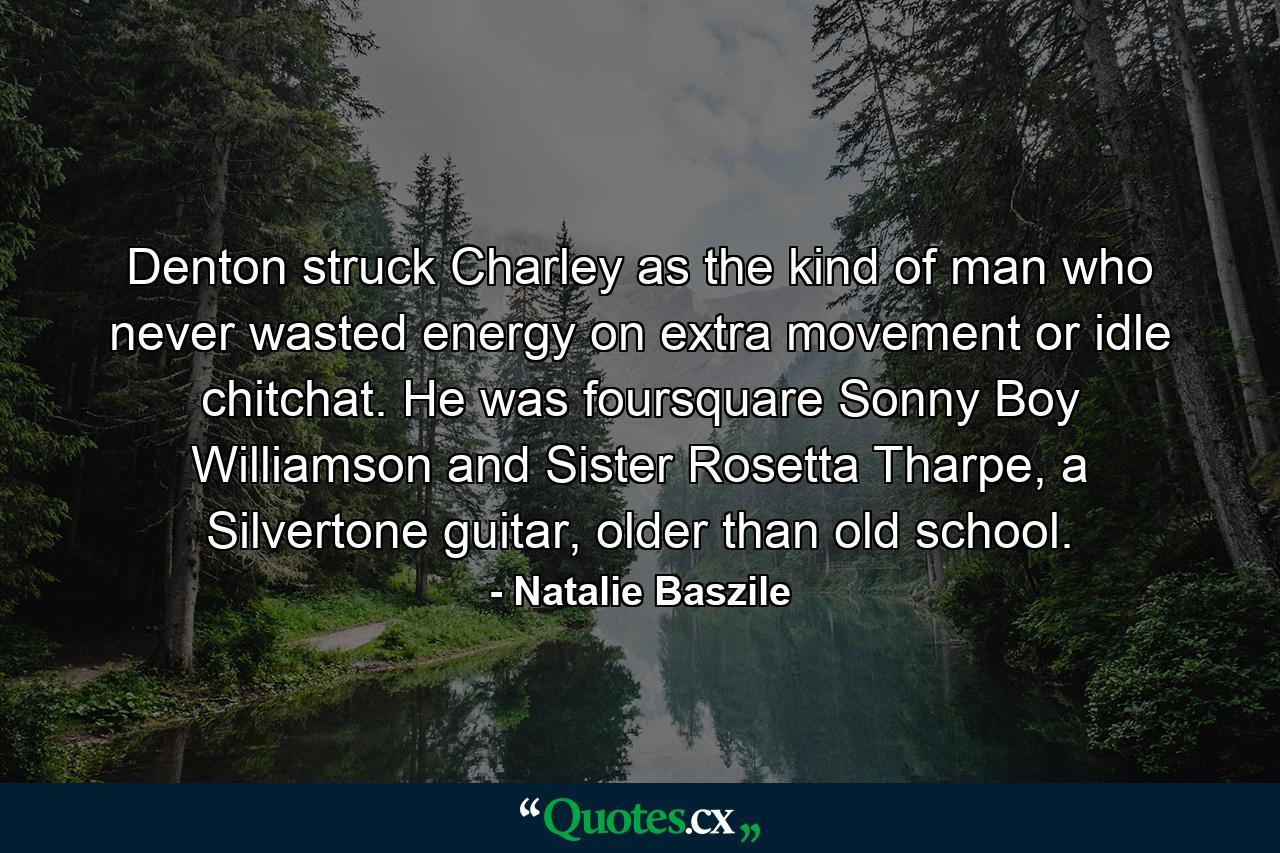 Denton struck Charley as the kind of man who never wasted energy on extra movement or idle chitchat. He was foursquare Sonny Boy Williamson and Sister Rosetta Tharpe, a Silvertone guitar, older than old school. - Quote by Natalie Baszile