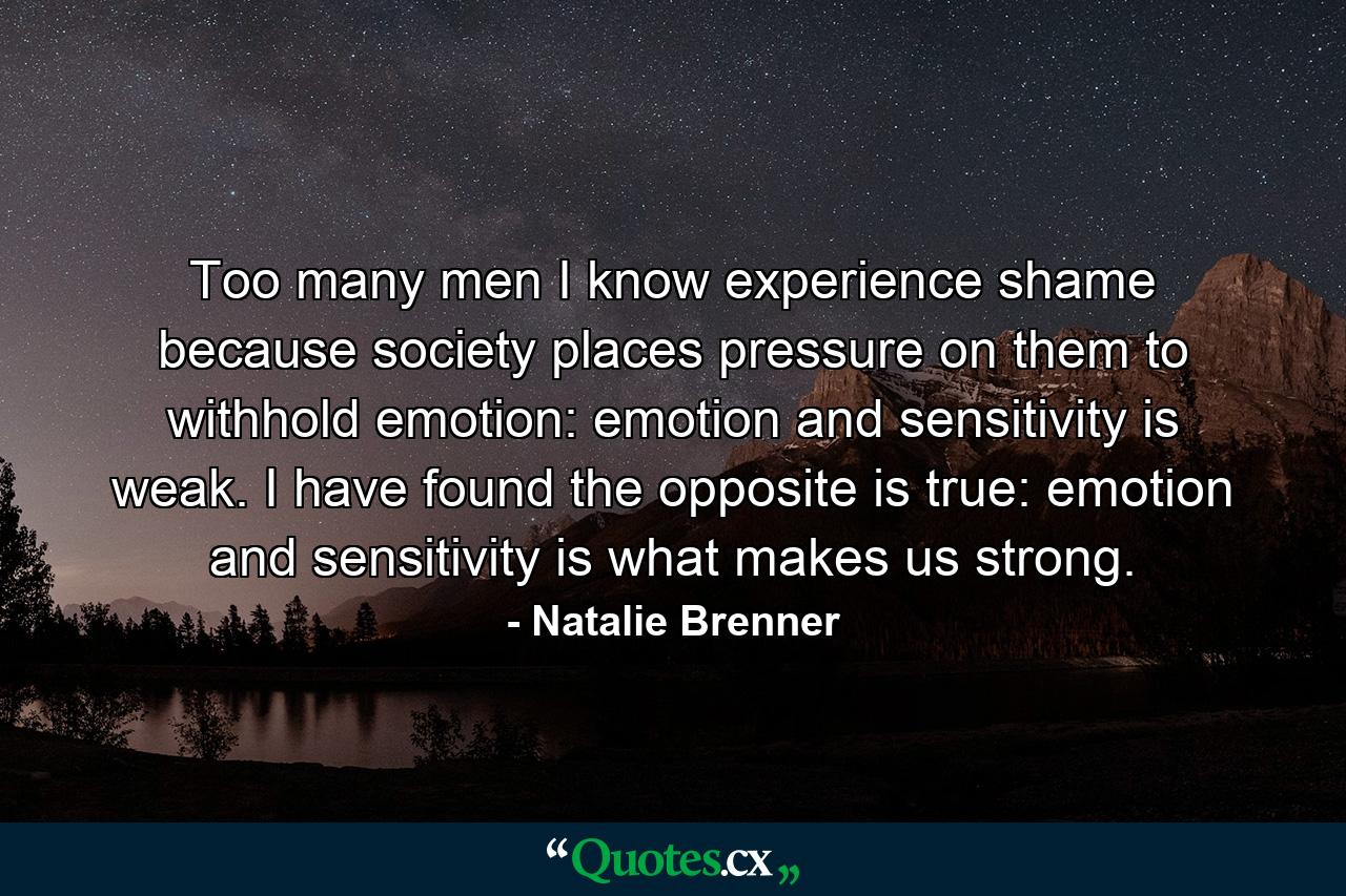 Too many men I know experience shame because society places pressure on them to withhold emotion: emotion and sensitivity is weak. I have found the opposite is true: emotion and sensitivity is what makes us strong. - Quote by Natalie Brenner