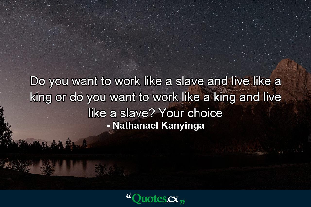 Do you want to work like a slave and live like a king or do you want to work like a king and live like a slave? Your choice - Quote by Nathanael Kanyinga