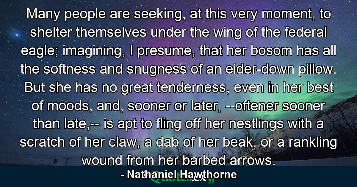 Many people are seeking, at this very moment, to shelter themselves under the wing of the federal eagle; imagining, I presume, that her bosom has all the softness and snugness of an eider-down pillow. But she has no great tenderness, even in her best of moods, and, sooner or later, --oftener sooner than late,-- is apt to fling off her nestlings with a scratch of her claw, a dab of her beak, or a rankling wound from her barbed arrows. - Quote by Nathaniel Hawthorne