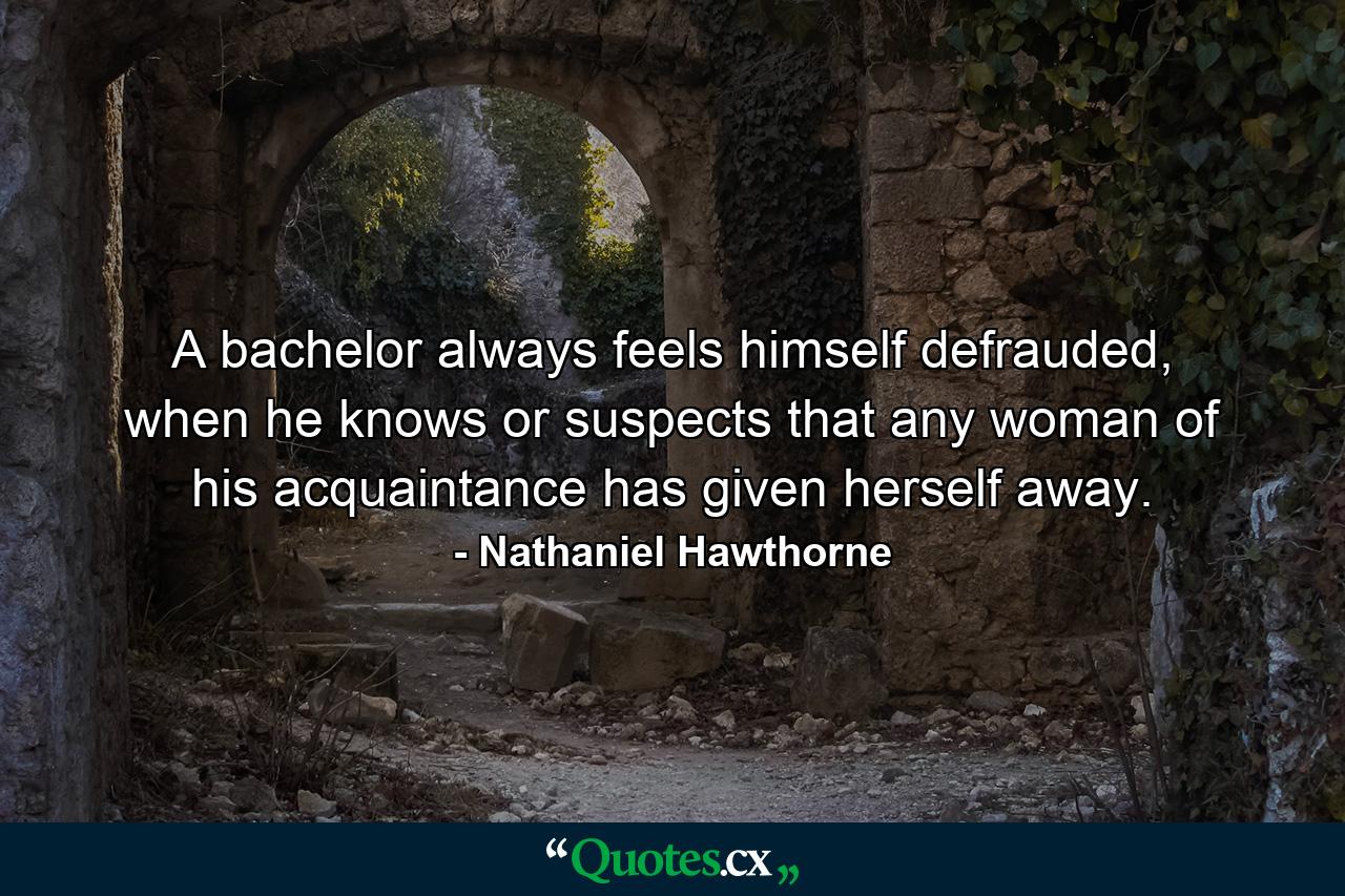 A bachelor always feels himself defrauded, when he knows or suspects that any woman of his acquaintance has given herself away. - Quote by Nathaniel Hawthorne