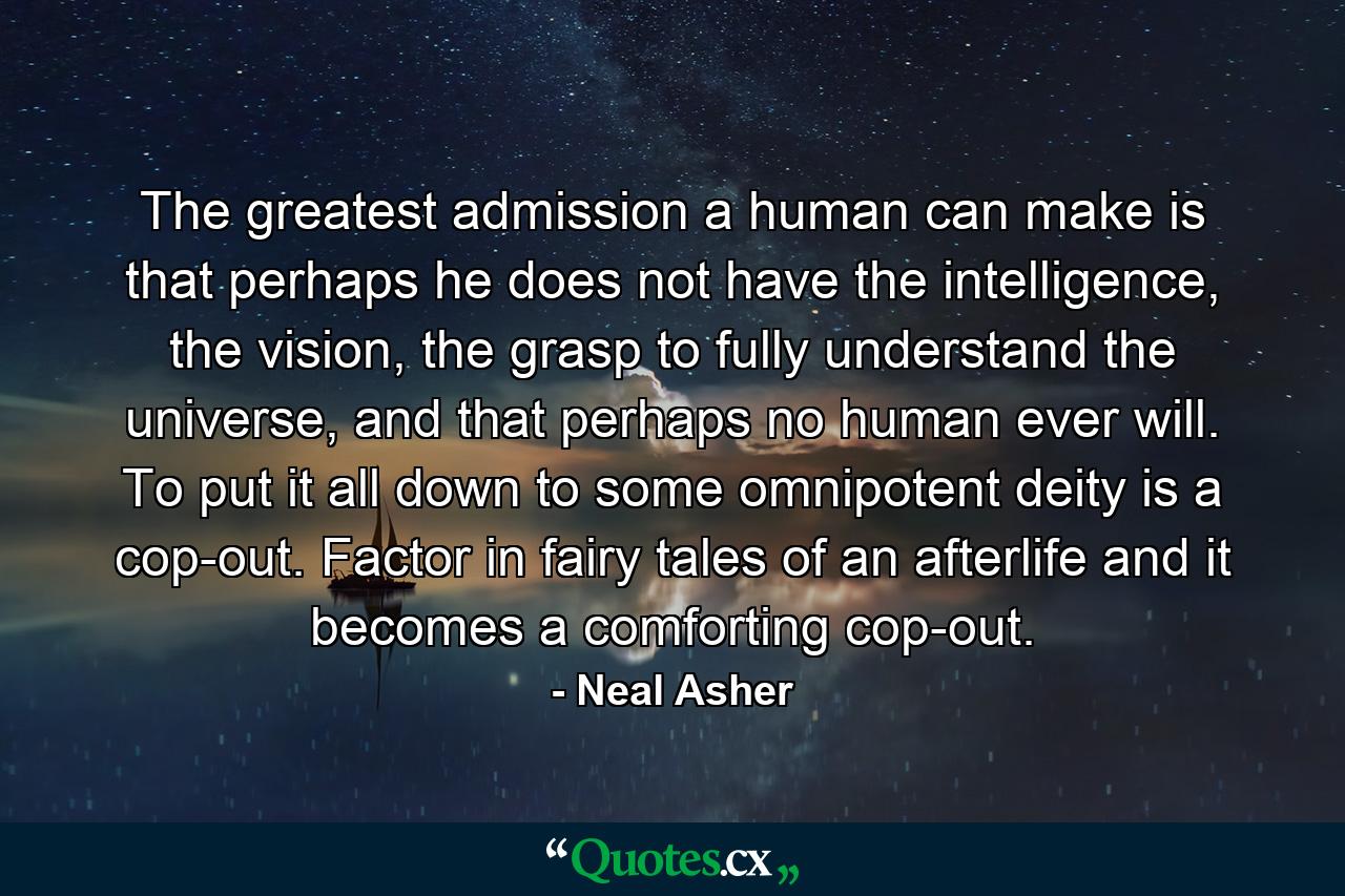 The greatest admission a human can make is that perhaps he does not have the intelligence, the vision, the grasp to fully understand the universe, and that perhaps no human ever will. To put it all down to some omnipotent deity is a cop-out. Factor in fairy tales of an afterlife and it becomes a comforting cop-out. - Quote by Neal Asher