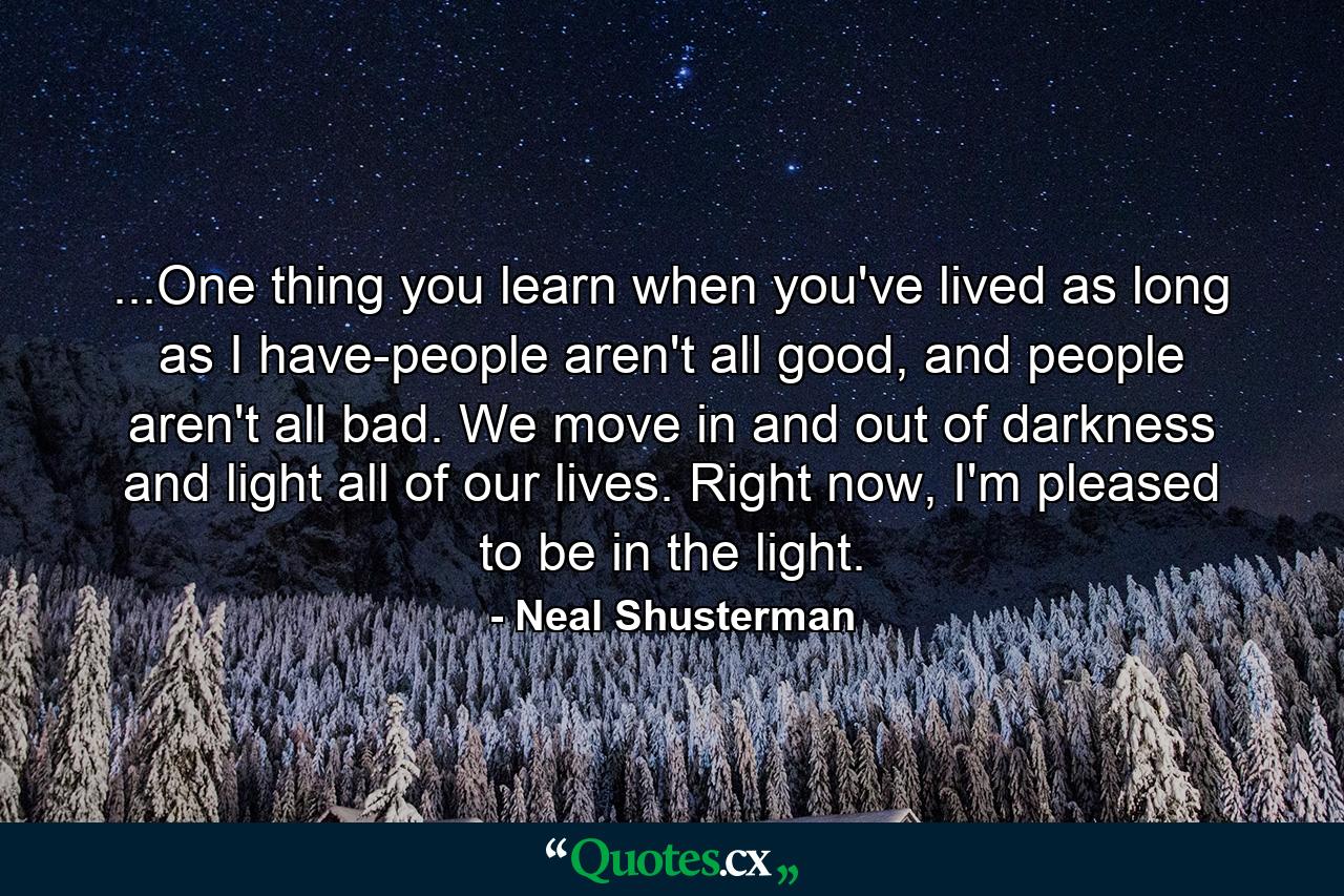 ...One thing you learn when you've lived as long as I have-people aren't all good, and people aren't all bad. We move in and out of darkness and light all of our lives. Right now, I'm pleased to be in the light. - Quote by Neal Shusterman