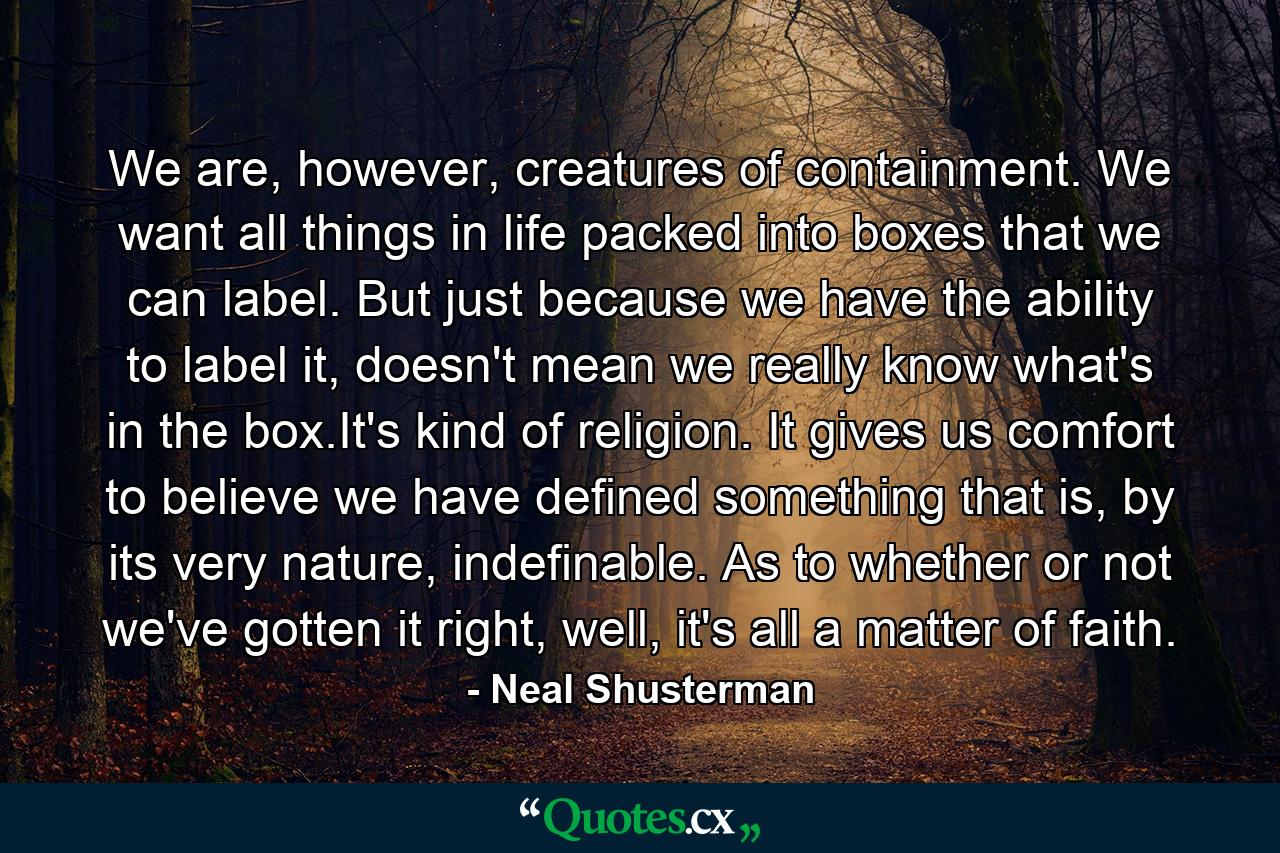 We are, however, creatures of containment. We want all things in life packed into boxes that we can label. But just because we have the ability to label it, doesn't mean we really know what's in the box.It's kind of religion. It gives us comfort to believe we have defined something that is, by its very nature, indefinable. As to whether or not we've gotten it right, well, it's all a matter of faith. - Quote by Neal Shusterman