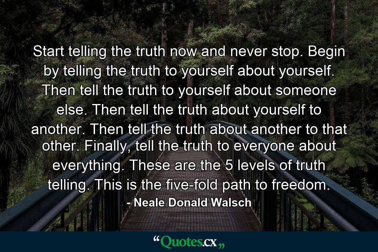 Start telling the truth now and never stop. Begin by telling the truth to yourself about yourself. Then tell the truth to yourself about someone else. Then tell the truth about yourself to another. Then tell the truth about another to that other. Finally, tell the truth to everyone about everything. These are the 5 levels of truth telling. This is the five-fold path to freedom. - Quote by Neale Donald Walsch