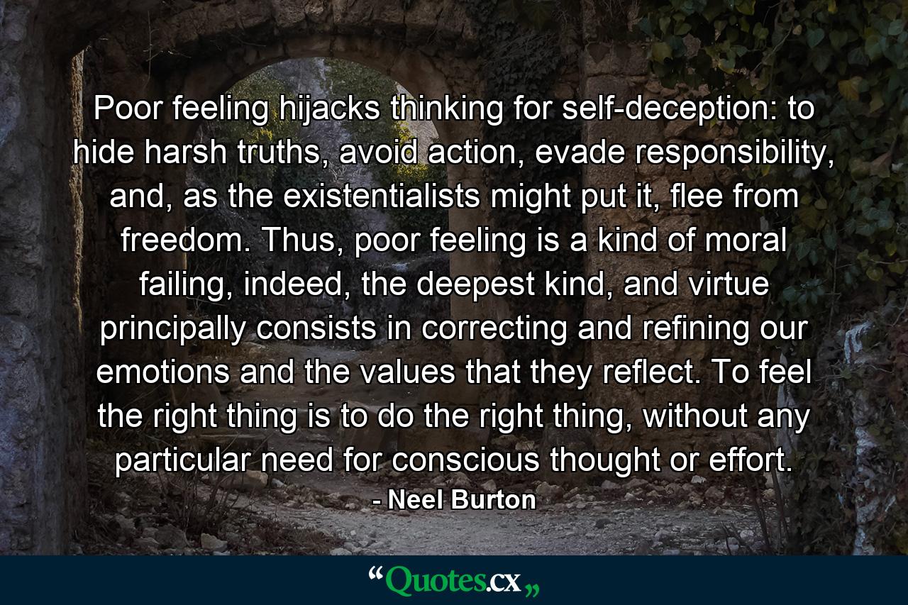 Poor feeling hijacks thinking for self-deception: to hide harsh truths, avoid action, evade responsibility, and, as the existentialists might put it, flee from freedom. Thus, poor feeling is a kind of moral failing, indeed, the deepest kind, and virtue principally consists in correcting and refining our emotions and the values that they reflect. To feel the right thing is to do the right thing, without any particular need for conscious thought or effort. - Quote by Neel Burton