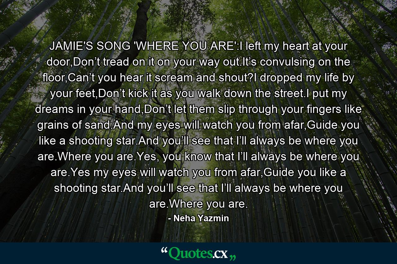 JAMIE'S SONG 'WHERE YOU ARE':I left my heart at your door,Don’t tread on it on your way out.It’s convulsing on the floor,Can’t you hear it scream and shout?I dropped my life by your feet,Don’t kick it as you walk down the street.I put my dreams in your hand,Don’t let them slip through your fingers like grains of sand.And my eyes will watch you from afar,Guide you like a shooting star.And you’ll see that I’ll always be where you are.Where you are.Yes, you know that I’ll always be where you are.Yes my eyes will watch you from afar,Guide you like a shooting star.And you’ll see that I’ll always be where you are.Where you are. - Quote by Neha Yazmin