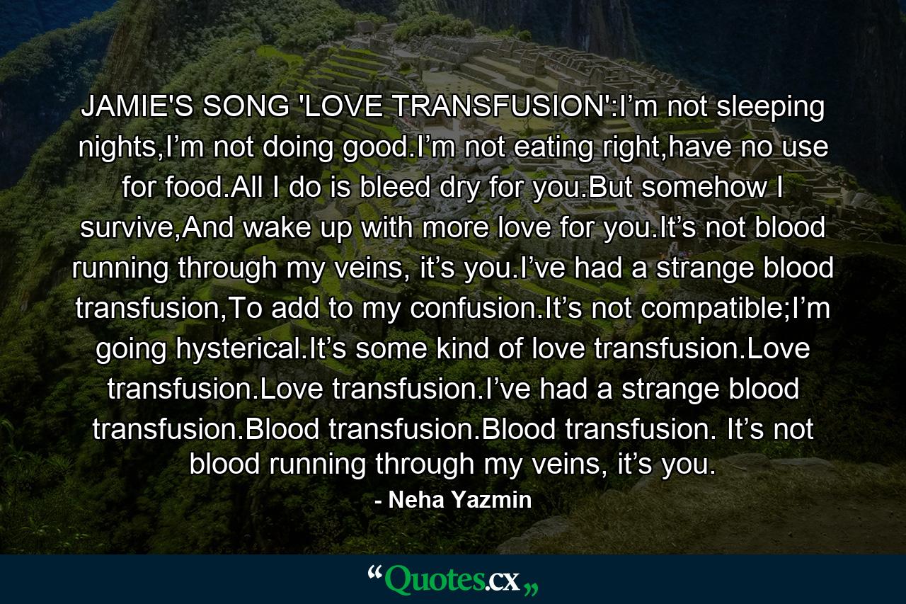 JAMIE'S SONG 'LOVE TRANSFUSION':I’m not sleeping nights,I’m not doing good.I’m not eating right,have no use for food.All I do is bleed dry for you.But somehow I survive,And wake up with more love for you.It’s not blood running through my veins, it’s you.I’ve had a strange blood transfusion,To add to my confusion.It’s not compatible;I’m going hysterical.It’s some kind of love transfusion.Love transfusion.Love transfusion.I’ve had a strange blood transfusion.Blood transfusion.Blood transfusion. It’s not blood running through my veins, it’s you. - Quote by Neha Yazmin