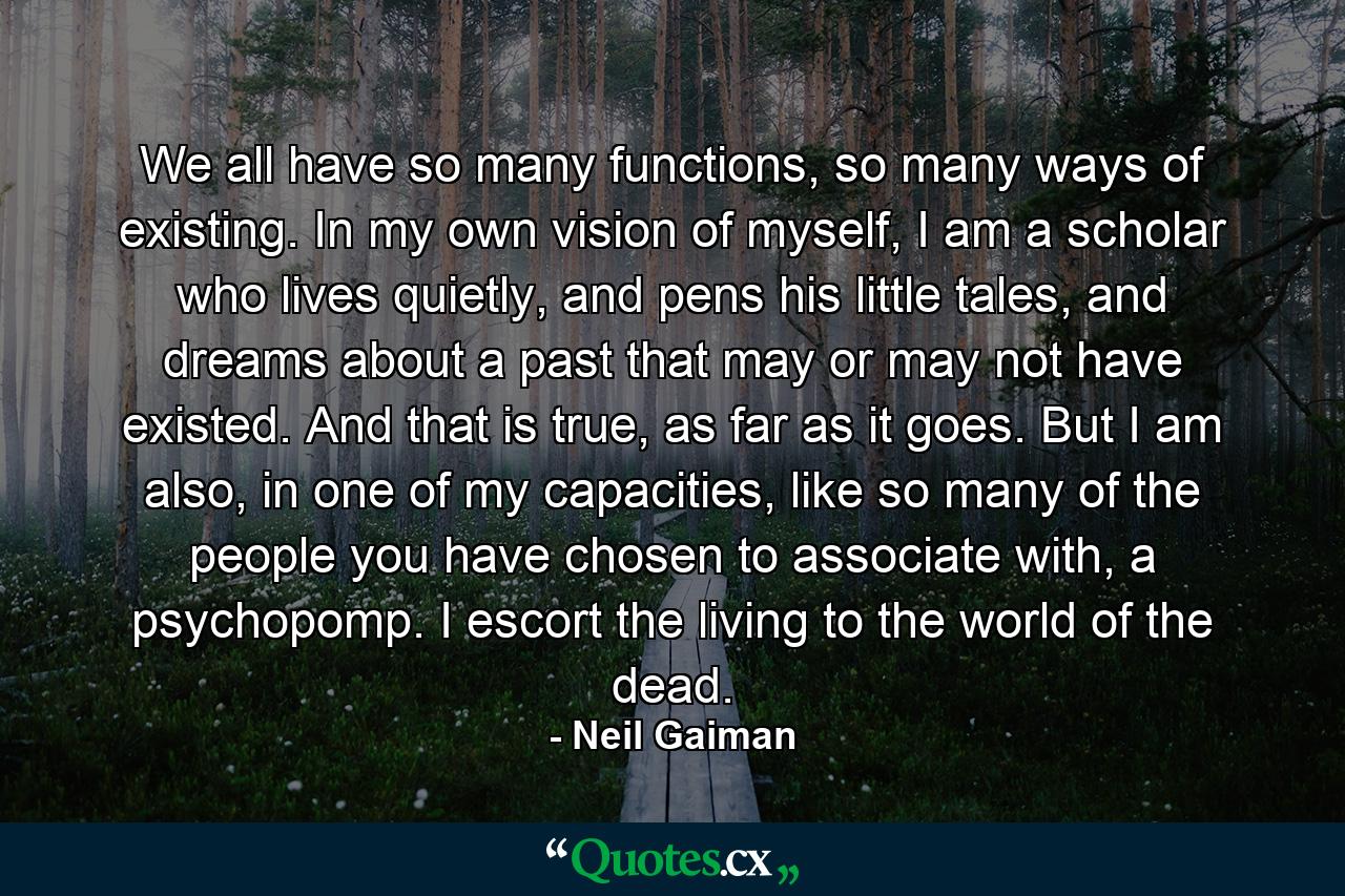 We all have so many functions, so many ways of existing. In my own vision of myself, I am a scholar who lives quietly, and pens his little tales, and dreams about a past that may or may not have existed. And that is true, as far as it goes. But I am also, in one of my capacities, like so many of the people you have chosen to associate with, a psychopomp. I escort the living to the world of the dead. - Quote by Neil Gaiman