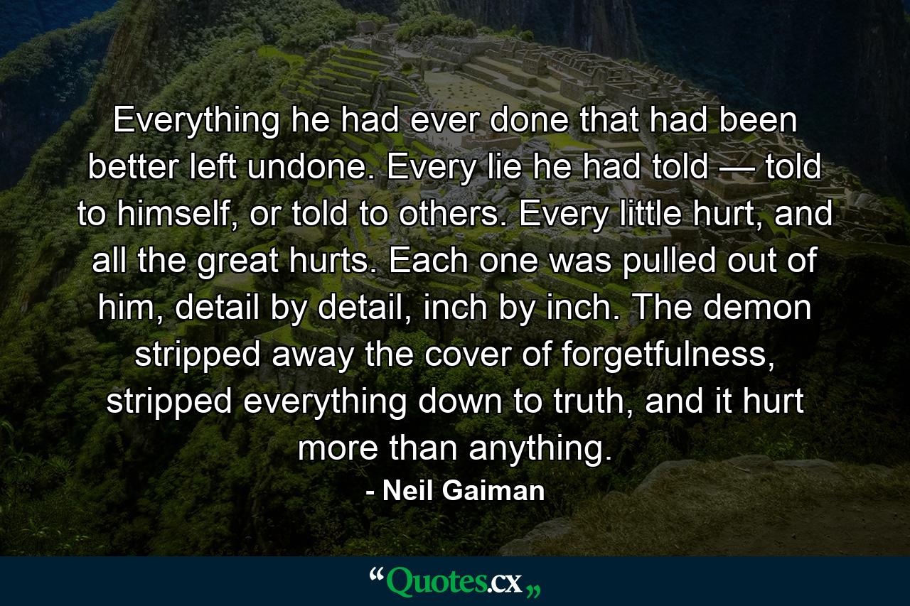 Everything he had ever done that had been better left undone. Every lie he had told — told to himself, or told to others. Every little hurt, and all the great hurts. Each one was pulled out of him, detail by detail, inch by inch. The demon stripped away the cover of forgetfulness, stripped everything down to truth, and it hurt more than anything. - Quote by Neil Gaiman