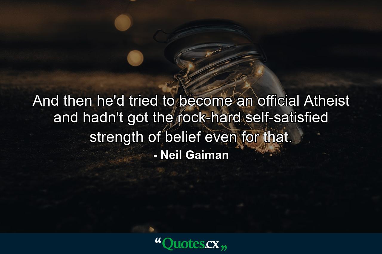 And then he'd tried to become an official Atheist and hadn't got the rock-hard self-satisfied strength of belief even for that. - Quote by Neil Gaiman