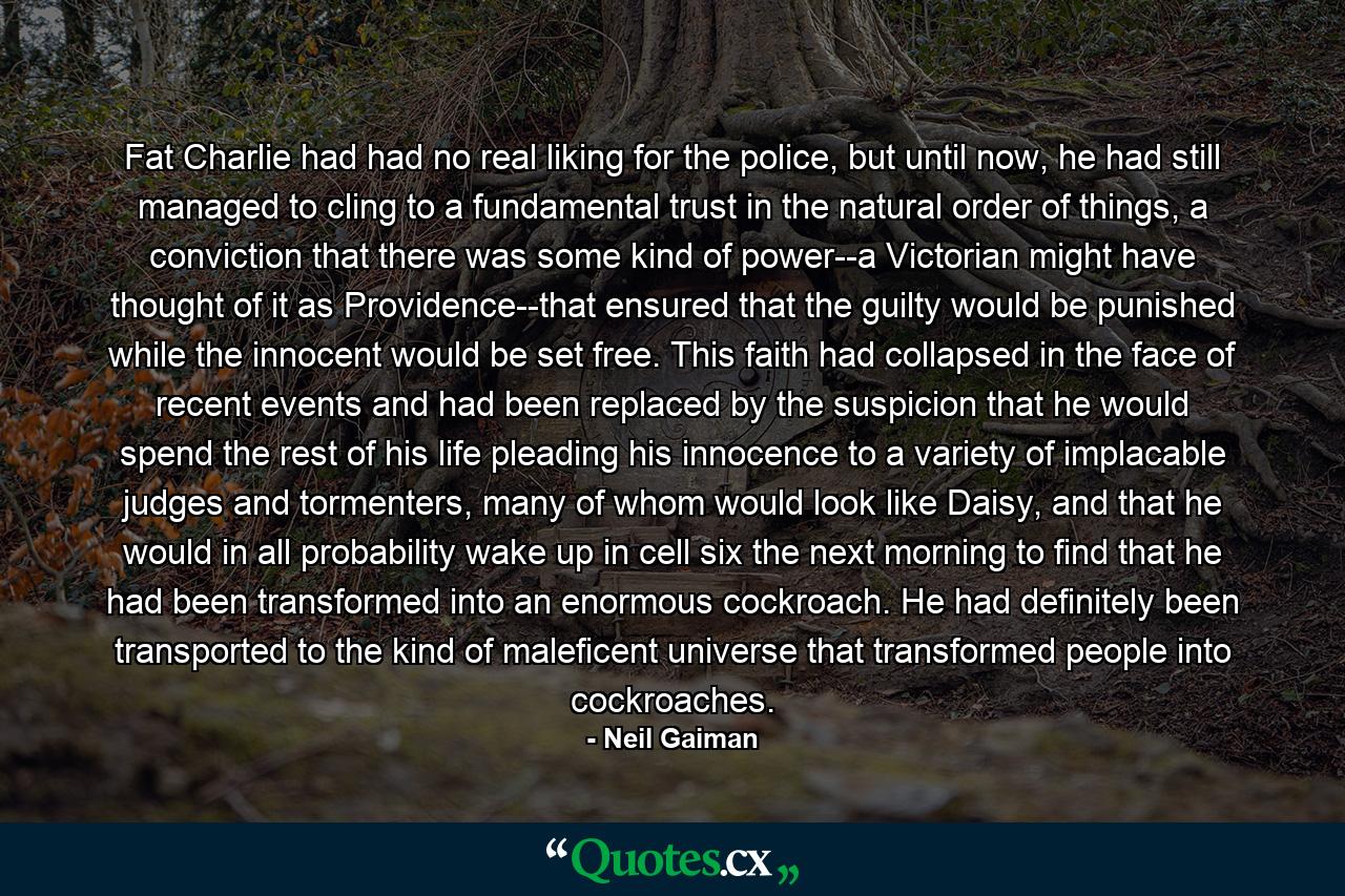 Fat Charlie had had no real liking for the police, but until now, he had still managed to cling to a fundamental trust in the natural order of things, a conviction that there was some kind of power--a Victorian might have thought of it as Providence--that ensured that the guilty would be punished while the innocent would be set free. This faith had collapsed in the face of recent events and had been replaced by the suspicion that he would spend the rest of his life pleading his innocence to a variety of implacable judges and tormenters, many of whom would look like Daisy, and that he would in all probability wake up in cell six the next morning to find that he had been transformed into an enormous cockroach. He had definitely been transported to the kind of maleficent universe that transformed people into cockroaches. - Quote by Neil Gaiman