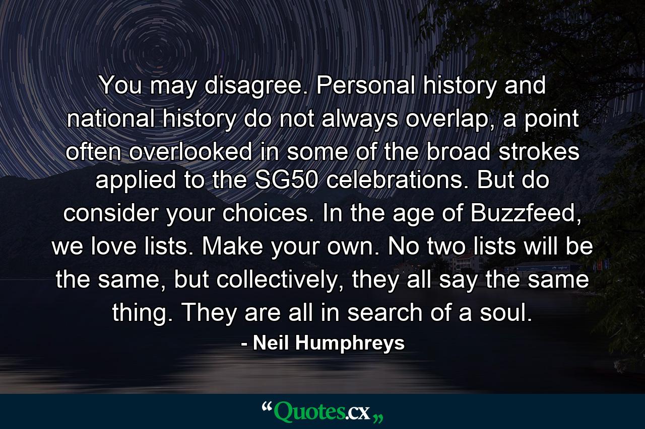 You may disagree. Personal history and national history do not always overlap, a point often overlooked in some of the broad strokes applied to the SG50 celebrations. But do consider your choices. In the age of Buzzfeed, we love lists. Make your own. No two lists will be the same, but collectively, they all say the same thing. They are all in search of a soul. - Quote by Neil Humphreys