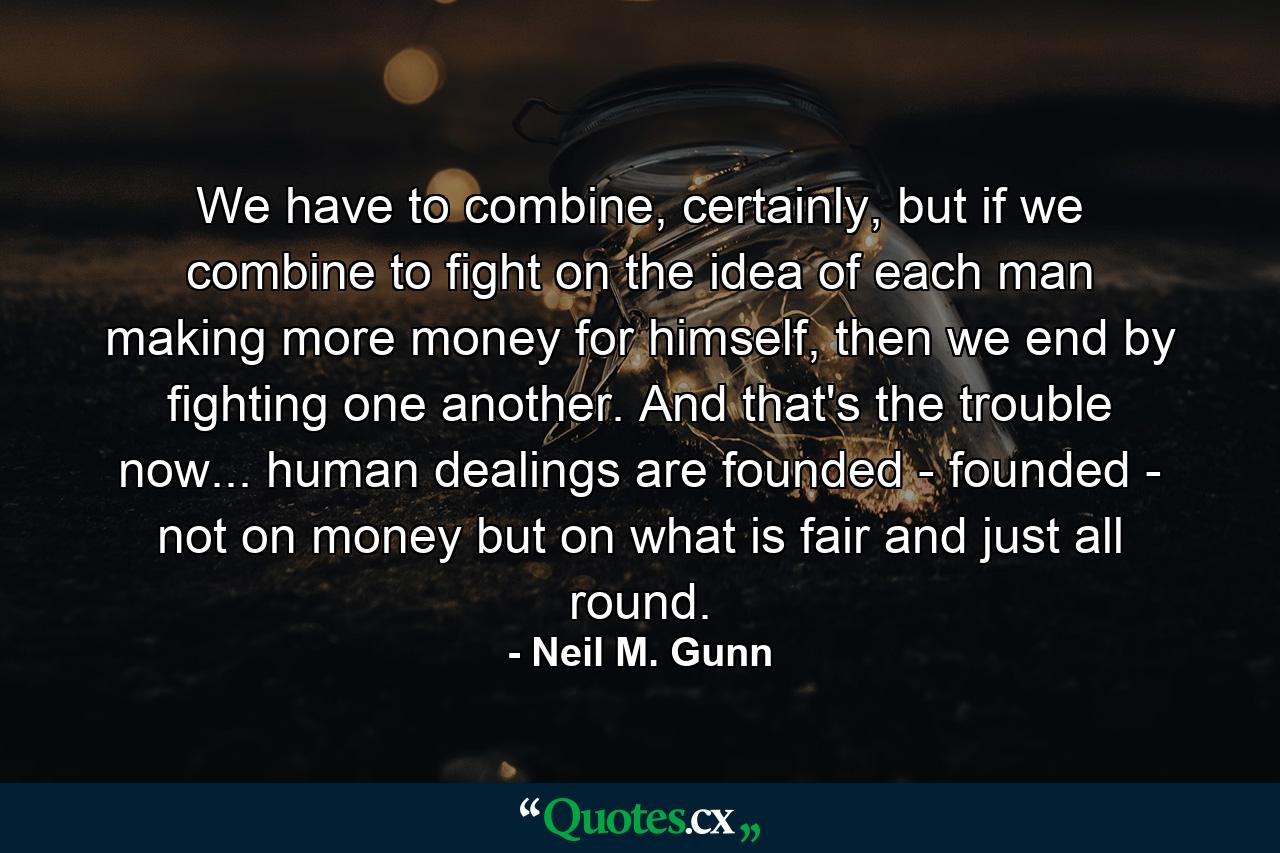 We have to combine, certainly, but if we combine to fight on the idea of each man making more money for himself, then we end by fighting one another. And that's the trouble now... human dealings are founded - founded - not on money but on what is fair and just all round. - Quote by Neil M. Gunn