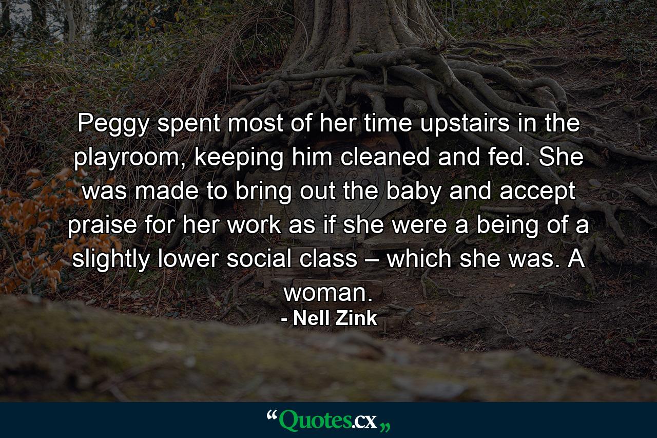 Peggy spent most of her time upstairs in the playroom, keeping him cleaned and fed. She was made to bring out the baby and accept praise for her work as if she were a being of a slightly lower social class – which she was. A woman. - Quote by Nell Zink