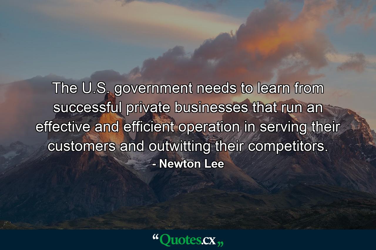 The U.S. government needs to learn from successful private businesses that run an effective and efficient operation in serving their customers and outwitting their competitors. - Quote by Newton Lee