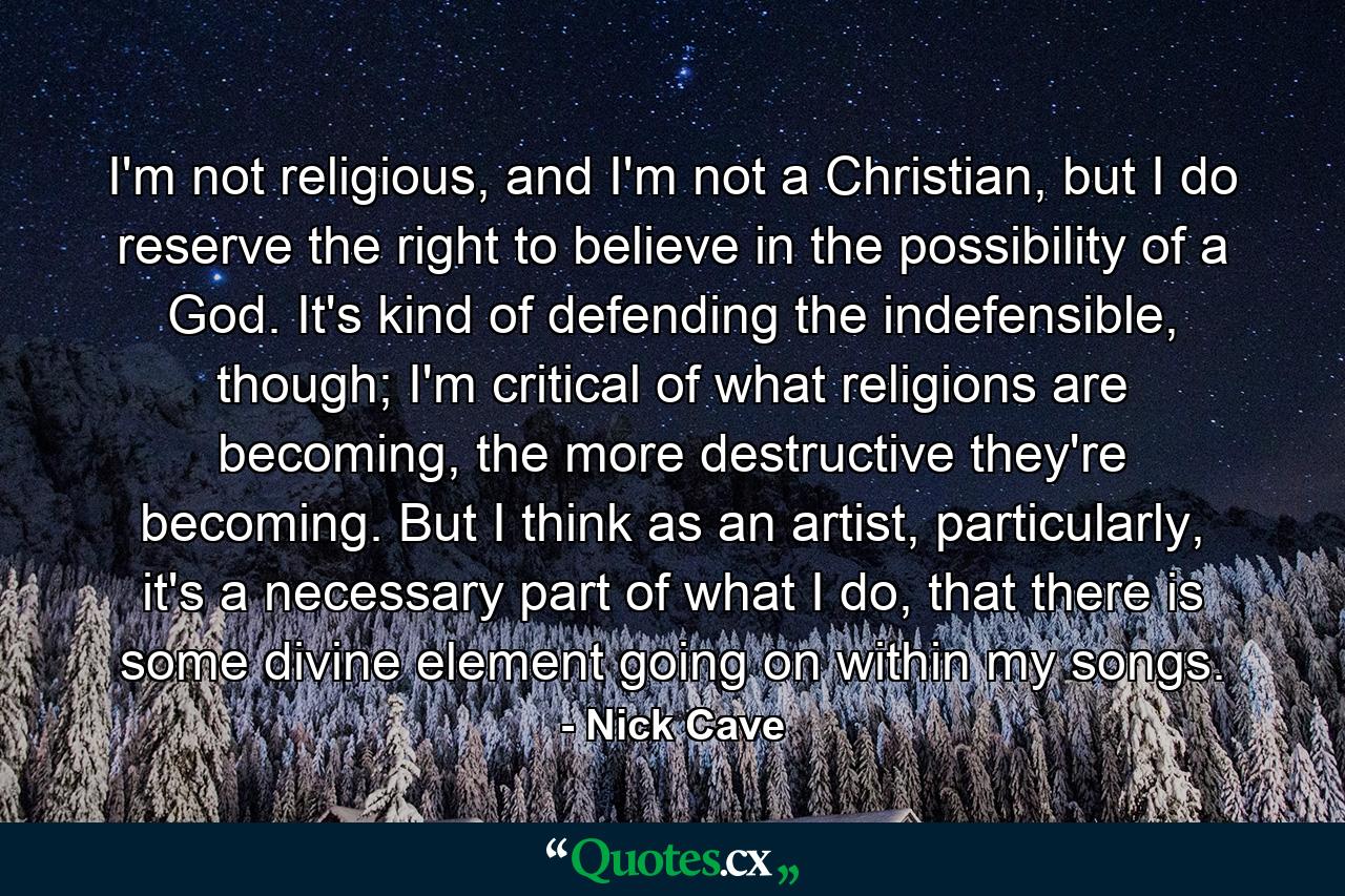 I'm not religious, and I'm not a Christian, but I do reserve the right to believe in the possibility of a God. It's kind of defending the indefensible, though; I'm critical of what religions are becoming, the more destructive they're becoming. But I think as an artist, particularly, it's a necessary part of what I do, that there is some divine element going on within my songs. - Quote by Nick Cave