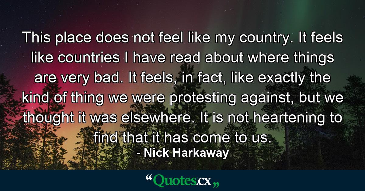 This place does not feel like my country. It feels like countries I have read about where things are very bad. It feels, in fact, like exactly the kind of thing we were protesting against, but we thought it was elsewhere. It is not heartening to find that it has come to us. - Quote by Nick Harkaway