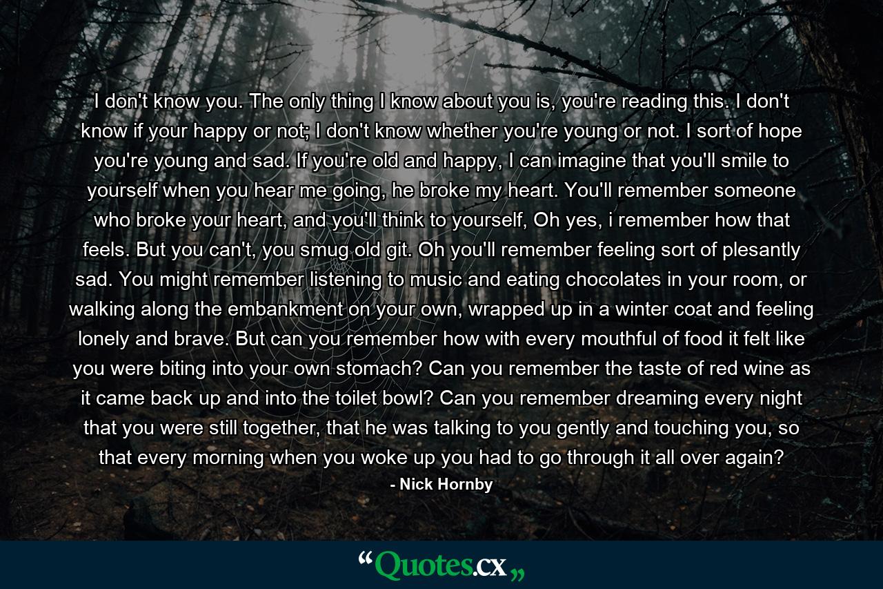 I don't know you. The only thing I know about you is, you're reading this. I don't know if your happy or not; I don't know whether you're young or not. I sort of hope you're young and sad. If you're old and happy, I can imagine that you'll smile to yourself when you hear me going, he broke my heart. You'll remember someone who broke your heart, and you'll think to yourself, Oh yes, i remember how that feels. But you can't, you smug old git. Oh you'll remember feeling sort of plesantly sad. You might remember listening to music and eating chocolates in your room, or walking along the embankment on your own, wrapped up in a winter coat and feeling lonely and brave. But can you remember how with every mouthful of food it felt like you were biting into your own stomach? Can you remember the taste of red wine as it came back up and into the toilet bowl? Can you remember dreaming every night that you were still together, that he was talking to you gently and touching you, so that every morning when you woke up you had to go through it all over again? - Quote by Nick Hornby