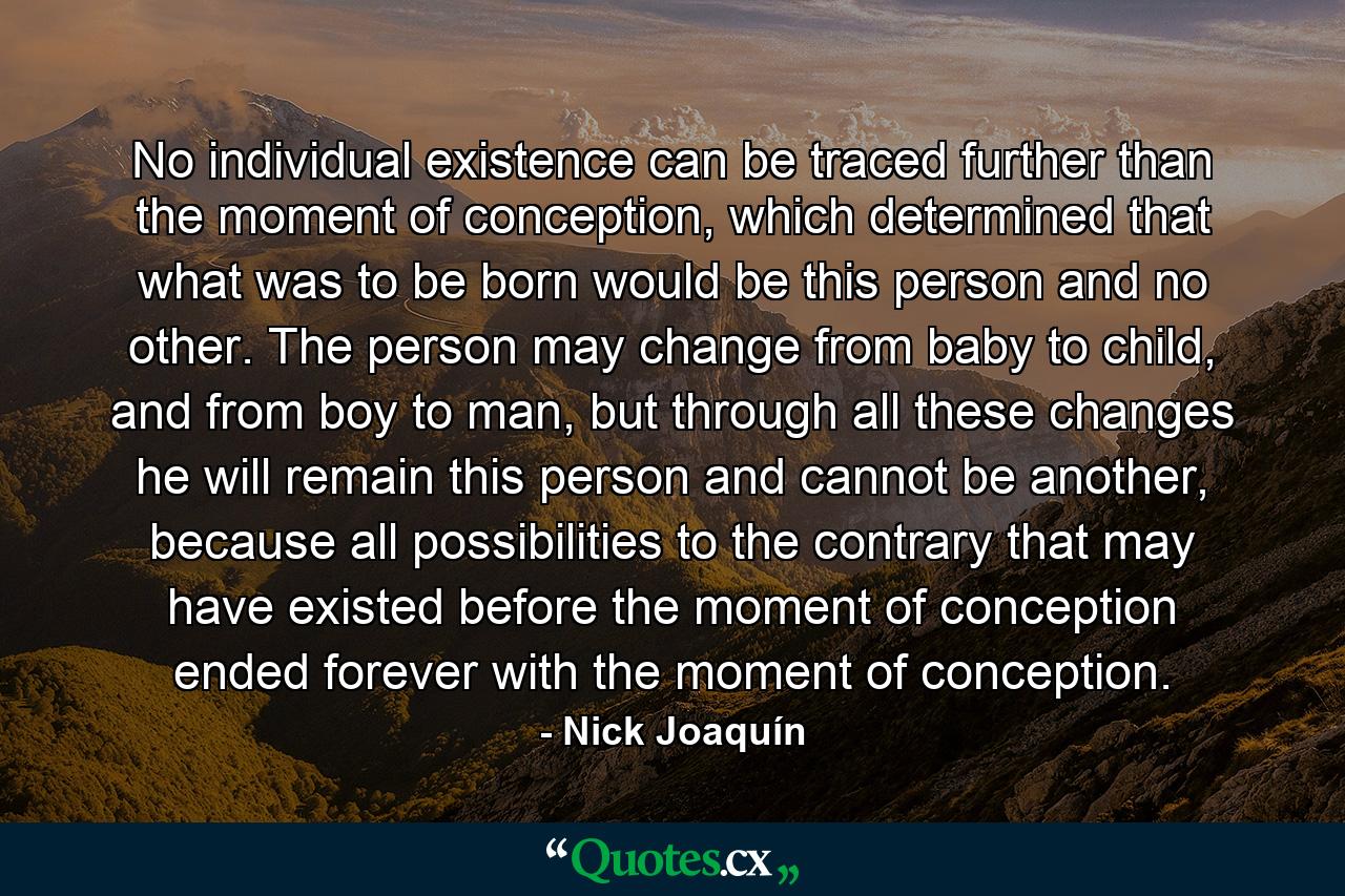 No individual existence can be traced further than the moment of conception, which determined that what was to be born would be this person and no other. The person may change from baby to child, and from boy to man, but through all these changes he will remain this person and cannot be another, because all possibilities to the contrary that may have existed before the moment of conception ended forever with the moment of conception. - Quote by Nick Joaquín