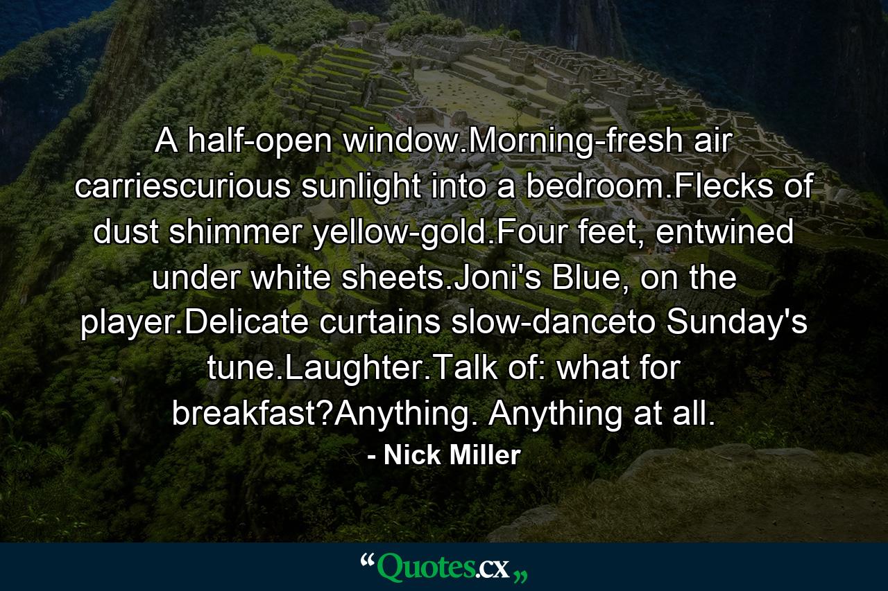 A half-open window.Morning-fresh air carriescurious sunlight into a bedroom.Flecks of dust shimmer yellow-gold.Four feet, entwined under white sheets.Joni's Blue, on the player.Delicate curtains slow-danceto Sunday's tune.Laughter.Talk of: what for breakfast?Anything. Anything at all. - Quote by Nick Miller