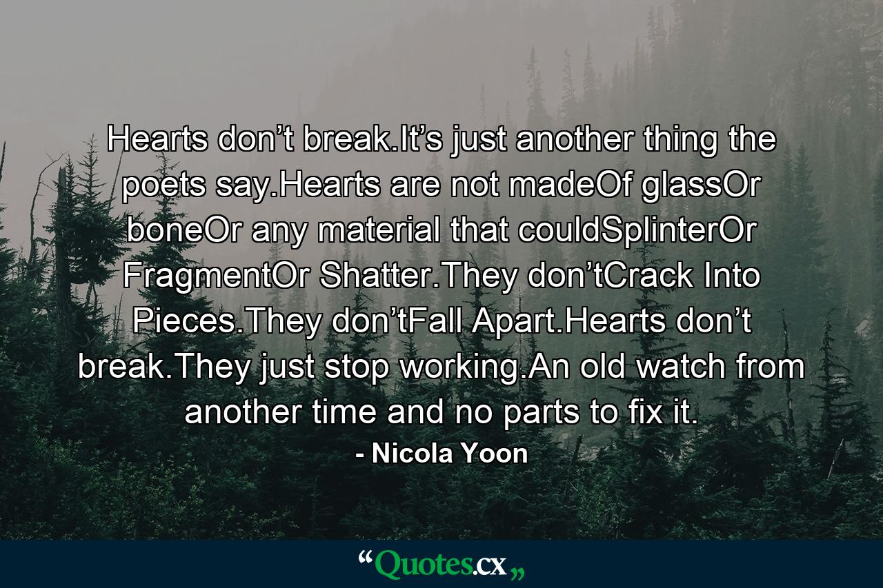 Hearts don’t break.It’s just another thing the poets say.Hearts are not madeOf glassOr boneOr any material that couldSplinterOr FragmentOr Shatter.They don’tCrack Into Pieces.They don’tFall Apart.Hearts don’t break.They just stop working.An old watch from another time and no parts to fix it. - Quote by Nicola Yoon