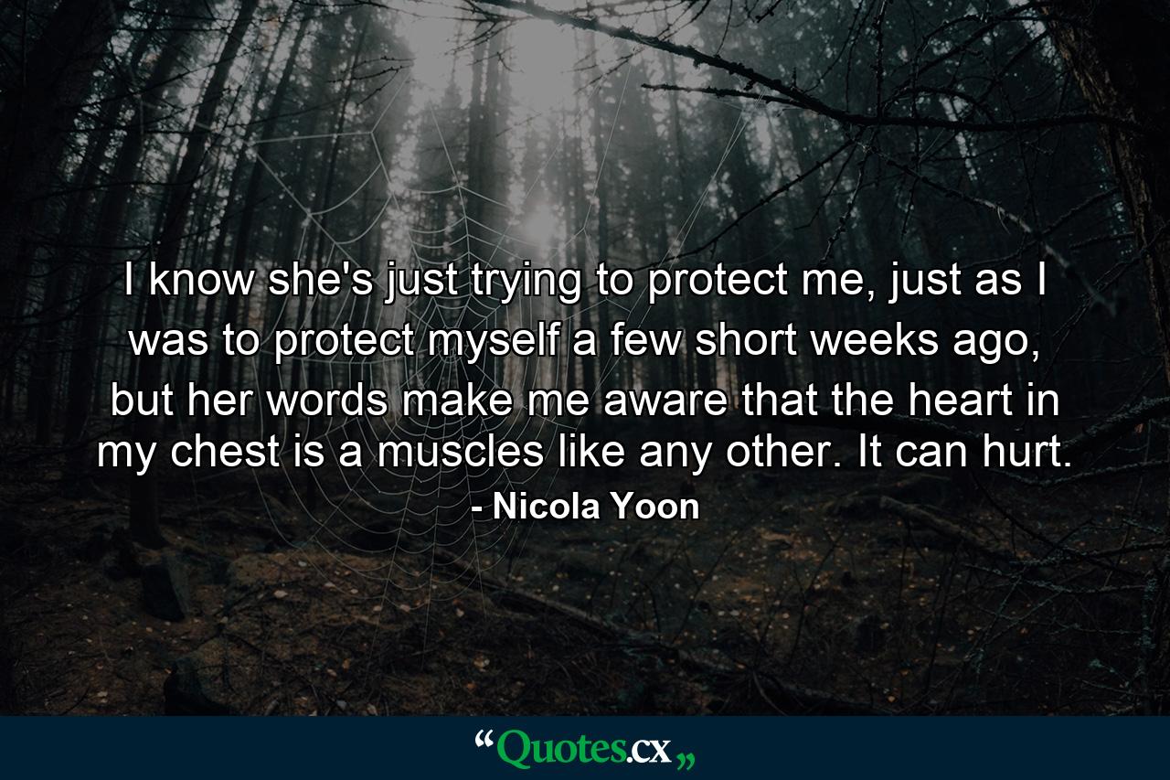 I know she's just trying to protect me, just as I was to protect myself a few short weeks ago, but her words make me aware that the heart in my chest is a muscles like any other. It can hurt. - Quote by Nicola Yoon