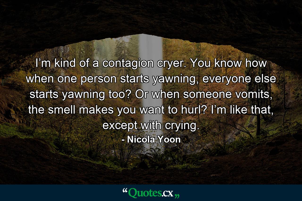 I’m kind of a contagion cryer. You know how when one person starts yawning, everyone else starts yawning too? Or when someone vomits, the smell makes you want to hurl? I’m like that, except with crying. - Quote by Nicola Yoon