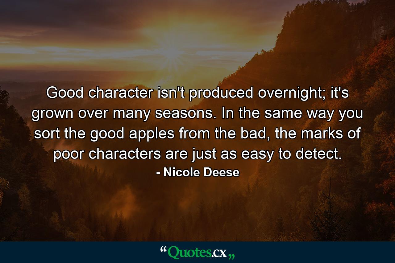 Good character isn't produced overnight; it's grown over many seasons. In the same way you sort the good apples from the bad, the marks of poor characters are just as easy to detect. - Quote by Nicole Deese