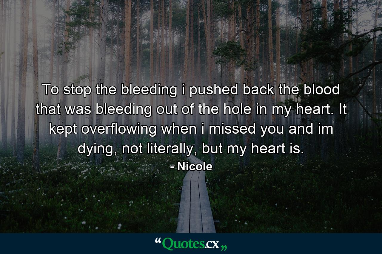 To stop the bleeding i pushed back the blood that was bleeding out of the hole in my heart. It kept overflowing when i missed you and im dying, not literally, but my heart is. - Quote by Nicole