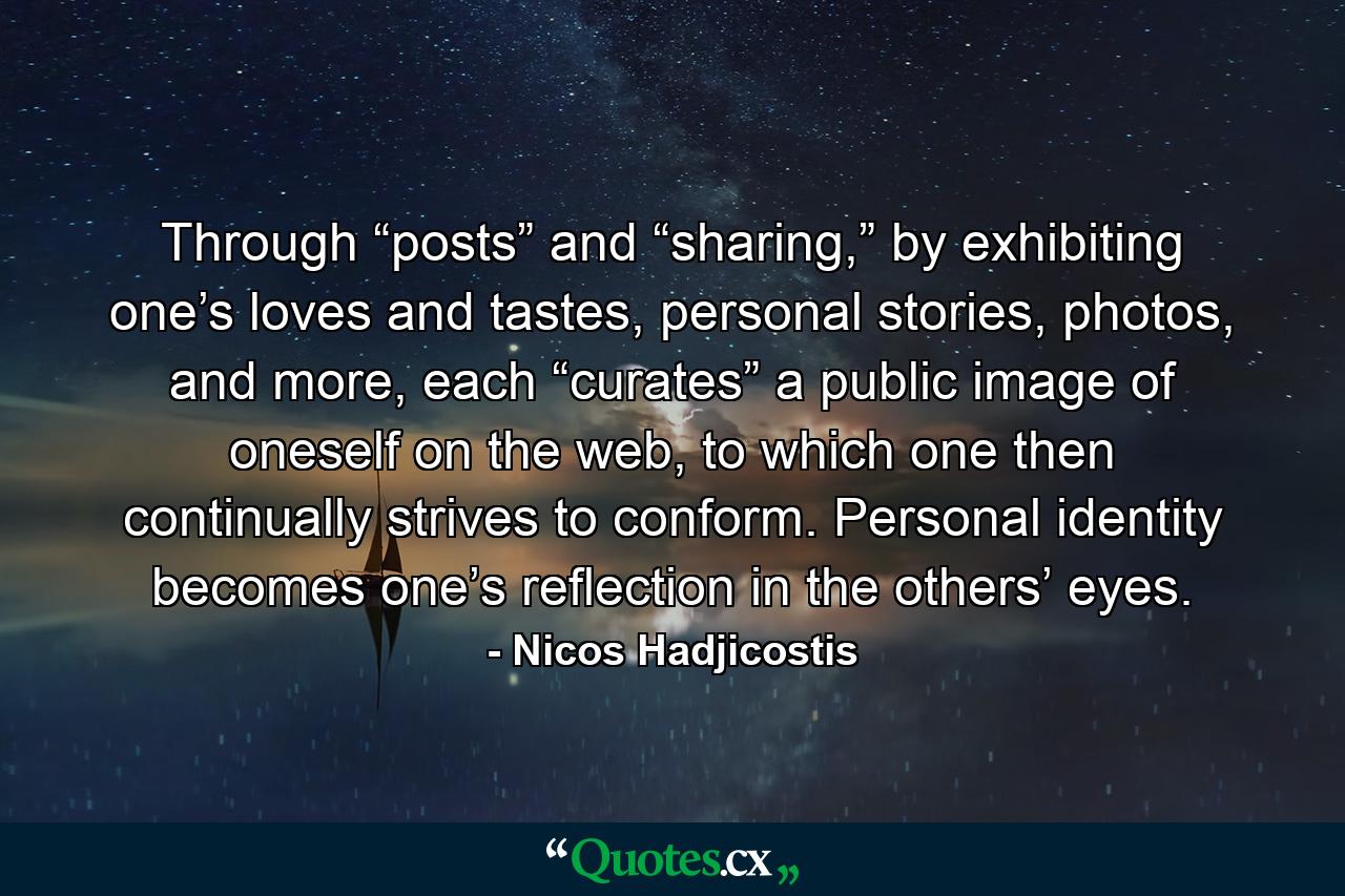 Through “posts” and “sharing,” by exhibiting one’s loves and tastes, personal stories, photos, and more, each “curates” a public image of oneself on the web, to which one then continually strives to conform. Personal identity becomes one’s reflection in the others’ eyes. - Quote by Nicos Hadjicostis