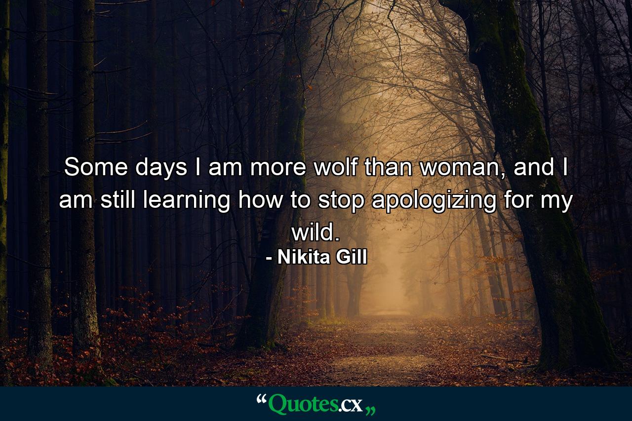 Some days I am more wolf than woman, and I am still learning how to stop apologizing for my wild. - Quote by Nikita Gill