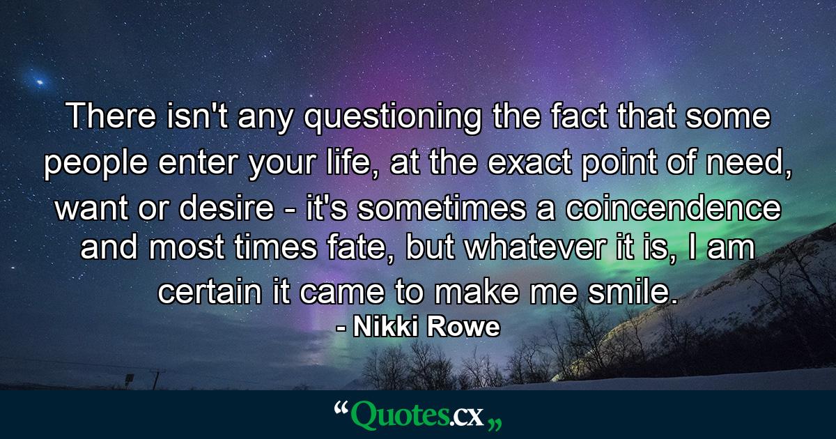 There isn't any questioning the fact that some people enter your life, at the exact point of need, want or desire - it's sometimes a coincendence and most times fate, but whatever it is, I am certain it came to make me smile. - Quote by Nikki Rowe