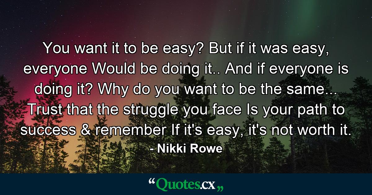 You want it to be easy? But if it was easy, everyone Would be doing it.. And if everyone is doing it? Why do you want to be the same... Trust that the struggle you face Is your path to success & remember If it's easy, it's not worth it. - Quote by Nikki Rowe