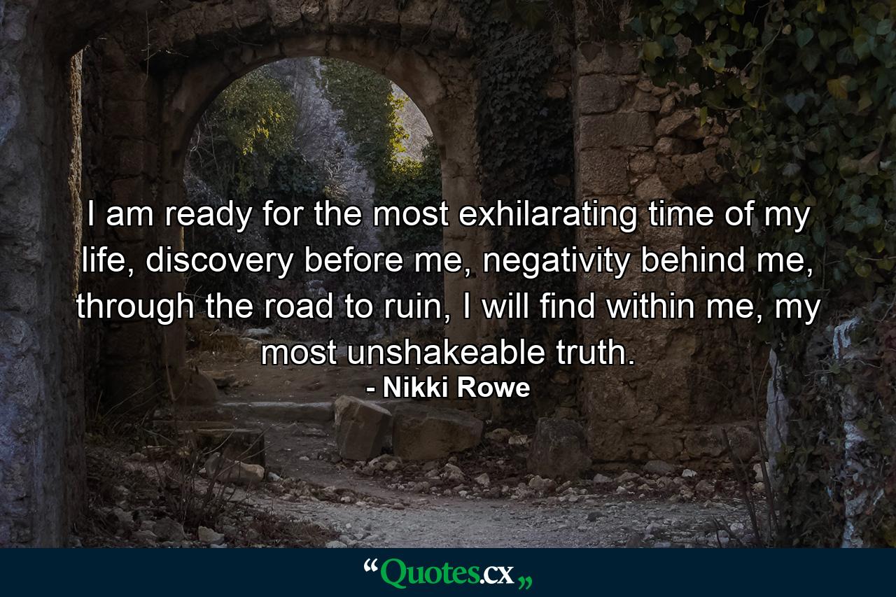 I am ready for the most exhilarating time of my life, discovery before me, negativity behind me, through the road to ruin, I will find within me, my most unshakeable truth. - Quote by Nikki Rowe